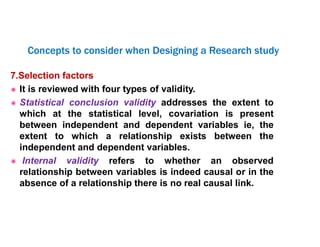 7.Selection factors
 It is reviewed with four types of validity.
 Statistical conclusion validity addresses the extent to
which at the statistical level, covariation is present
between independent and dependent variables ie, the
extent to which a relationship exists between the
independent and dependent variables.
 Internal validity refers to whether an observed
relationship between variables is indeed causal or in the
absence of a relationship there is no real causal link.
Concepts to consider when Designing a Research study
 