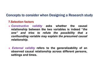 7.Selection factors
 Constructive validity asks whether the causal
relationship between the two variables is indeed “the
one” and tries to refute the possibility that a
confounding variable may explain the presumed causal
relationship.
 External validity refers to the generalizability of an
observed causal relationship across different persons,
settings and times.
Concepts to consider when Designing a Research study
 