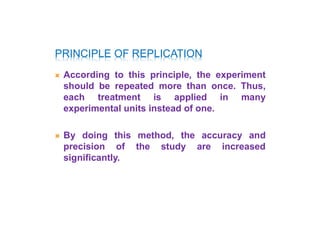 PRINCIPLE OF REPLICATION
 According to this principle, the experiment
should be repeated more than once. Thus,
each treatment is applied in many
experimental units instead of one.
 By doing this method, the accuracy and
precision of the study are increased
significantly.
 