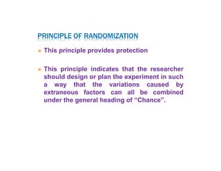 PRINCIPLE OF RANDOMIZATION
 This principle provides protection
 This principle indicates that the researcher
should design or plan the experiment in such
a way that the variations caused by
extraneous factors can all be combined
under the general heading of “Chance”.
 
