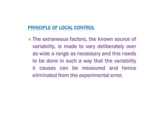 PRINCIPLE OF LOCAL CONTROL
 The extraneous factors, the known source of
variability, is made to vary deliberately over
as wide a range as necessary and this needs
to be done in such a way that the variability
it causes can be measured and hence
eliminated from the experimental error.
 