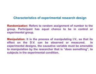 •
Characteristics of experimental research design
Randomization: Refers to random assignment of number to the
group. Participant has equal chance to be in control or
experimental group.
Manipulation: It is the process of manipulating I.V., so that its
effect on the D.V. can be observed or measured. In
experimental designs, the causative variable must be amenable
to manipulation by the researcher that is “does something”, to
subjects in the experimental condition.
 