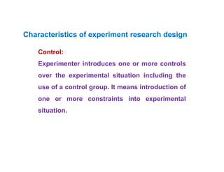 •
Control:
Experimenter introduces one or more controls
over the experimental situation including the
use of a control group. It means introduction of
one or more constraints into experimental
situation.
Characteristics of experiment research design
 