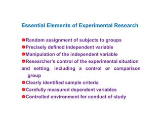 Essential Elements of Experimental Research
Random assignment of subjects to groups
Precisely defined independent variable
Manipulation of the independent variable
Researcher’s control of the experimental situation
and setting, including a control or comparison
group
Clearly identified sample criteria
Carefully measured dependent variables
Controlled environment for conduct of study
 