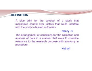 DEFINITION
A blue print for the conduct of a study that
maximizes control over factors that could interfere
with the study’s desired outcomes .
Nancy .B
The arrangement of conditions for the collection and
analysis of data in a manner that aims to combine
relevance to the research purpose with economy in
procedure.
Kothari
 