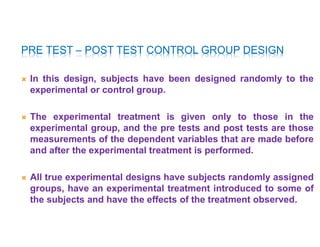 PRE TEST – POST TEST CONTROL GROUP DESIGN
 In this design, subjects have been designed randomly to the
experimental or control group.
 The experimental treatment is given only to those in the
experimental group, and the pre tests and post tests are those
measurements of the dependent variables that are made before
and after the experimental treatment is performed.
 All true experimental designs have subjects randomly assigned
groups, have an experimental treatment introduced to some of
the subjects and have the effects of the treatment observed.
 