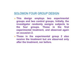 SOLOMON FOUR GROUP DESIGN
 This design employs two experimental
groups and two control groups. Initially, the
investigator randomly assigns subjects to
the four groups. Those in the first
experimental treatment, and observed again
on occasion 2.
 Those in the experimental group 2 also
receive the treatment but are observed only
after the treatment, nor before.
 