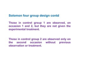 Solomon four group design contd
Those in control group 1 are observed, on
occasion 1 and 2, but they are not given the
experimental treatment.
Those in control group 2 are observed only on
the second occasion without previous
observation or treatment.
 
