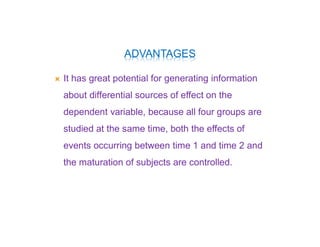 ADVANTAGES
 It has great potential for generating information
about differential sources of effect on the
dependent variable, because all four groups are
studied at the same time, both the effects of
events occurring between time 1 and time 2 and
the maturation of subjects are controlled.
 