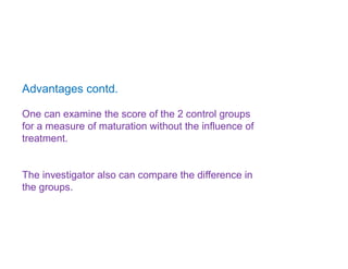 Advantages contd.
One can examine the score of the 2 control groups
for a measure of maturation without the influence of
treatment.
The investigator also can compare the difference in
the groups.
 