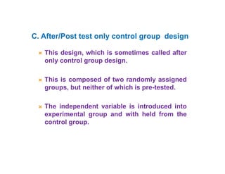  This design, which is sometimes called after
only control group design.
 This is composed of two randomly assigned
groups, but neither of which is pre-tested.
 The independent variable is introduced into
experimental group and with held from the
control group.
C. After/Post test only control group design
 