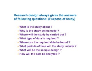 Research design always gives the answers
of following questions: (Purpose of study)
 What is the study about ?
 Why is the study being made ?
 Where will the study be carried out ?
 What type of data is required ?
 Where can the required data be found ?
 What periods of time will the study include ?
 What will be the sample design ?
 How will the data be analyzed ?
 