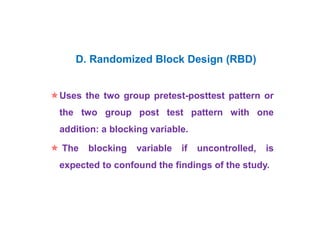 Uses the two group pretest-posttest pattern or
the two group post test pattern with one
addition: a blocking variable.
 The blocking variable if uncontrolled, is
expected to confound the findings of the study.
D. Randomized Block Design (RBD)
 