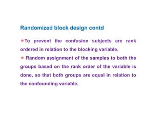 Randomized block design contd
To prevent the confusion subjects are rank
ordered in relation to the blocking variable.
 Random assignment of the samples to both the
groups based on the rank order of the variable is
done, so that both groups are equal in relation to
the confounding variable.
 