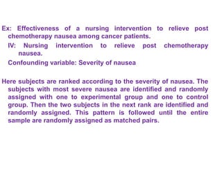 Ex: Effectiveness of a nursing intervention to relieve post
chemotherapy nausea among cancer patients.
IV: Nursing intervention to relieve post chemotherapy
nausea.
Confounding variable: Severity of nausea
Here subjects are ranked according to the severity of nausea. The
subjects with most severe nausea are identified and randomly
assigned with one to experimental group and one to control
group. Then the two subjects in the next rank are identified and
randomly assigned. This pattern is followed until the entire
sample are randomly assigned as matched pairs.
 