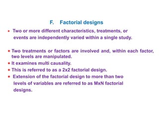  Two or more different characteristics, treatments, or
events are independently varied within a single study.
 Two treatments or factors are involved and, within each factor,
two levels are manipulated.
 It examines multi causality.
 This is referred to as a 2x2 factorial design.
 Extension of the factorial design to more than two
levels of variables are referred to as MxN factorial
designs.
F. Factorial designs
 
