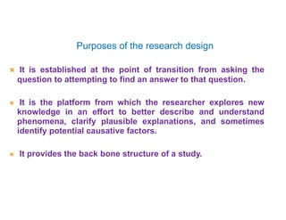 Purposes of the research design
 It is established at the point of transition from asking the
question to attempting to find an answer to that question.
 It is the platform from which the researcher explores new
knowledge in an effort to better describe and understand
phenomena, clarify plausible explanations, and sometimes
identify potential causative factors.
 It provides the back bone structure of a study.
 