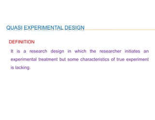 QUASI EXPERIMENTAL DESIGN
DEFINITION
It is a research design in which the researcher initiates an
experimental treatment but some characteristics of true experiment
is lacking.
 