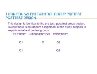 1.NON EQUIVALENT CONTROL GROUP PRETEST
POSTTEST DESIGN
This design is identical to the pre test- post test group design,
except there is no random assignment of the study subjects in
experimental and control groups.
PRETEST INTERVENTION POSTTEST
O1 X O2
O1 O2
 