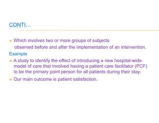 CONTI…
 Which involves two or more groups of subjects
observed before and after the implementation of an intervention.
Example
 A study to identify the effect of introducing a new hospital-wide
model of care that involved having a patient care facilitator (PCF)
to be the primary point person for all patients during their stay.
 Our main outcome is patient satisfaction.
 