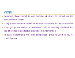 CONTI…
 Introduce QAM model in one hospital & study its impact on job
satisfaction of nurses
 Use job satisfaction of nurses in another similar hospital as comparison
 If two groups are similar on pretest we could be relatively confident that
the difference in posttest is a result of the intervention
 In quasi experiments the term comparison group is used in lieu of
control group
 