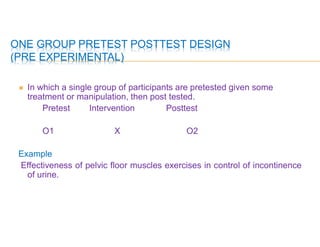 ONE GROUP PRETEST POSTTEST DESIGN
(PRE EXPERIMENTAL)
 In which a single group of participants are pretested given some
treatment or manipulation, then post tested.
Pretest Intervention Posttest
O1 X O2
Example
Effectiveness of pelvic floor muscles exercises in control of incontinence
of urine.
 