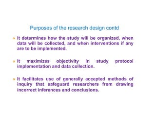 Purposes of the research design contd
 It determines how the study will be organized, when
data will be collected, and when interventions if any
are to be implemented.
 It maximizes objectivity in study protocol
implementation and data collection.
 It facilitates use of generally accepted methods of
inquiry that safeguard researchers from drawing
incorrect inferences and conclusions.
 