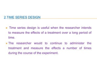 2.TIME SERIES DESIGN
 Time series design is useful when the researcher intends
to measure the effects of a treatment over a long period of
time.
 The researcher would to continue to administer the
treatment and measure the effects a number of times
during the course of the experiment.
 