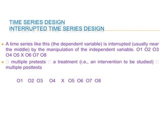 TIME SERIES DESIGN
INTERRUPTED TIME SERIES DESIGN
 A time series like this (the dependent variable) is interrupted (usually near
the middle) by the manipulation of the independent variable. O1 O2 O3
O4 O5 X O6 O7 O8
  multiple pretests  a treatment (i.e., an intervention to be studied) 
multiple posttests
O1 O2 O3 O4 X O5 O6 O7 O8
 