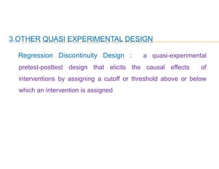 3.OTHER QUASI EXPERIMENTAL DESIGN
Regression Discontinuity Design : a quasi-experimental
pretest-posttest design that elicits the causal effects of
interventions by assigning a cutoff or threshold above or below
which an intervention is assigned
 