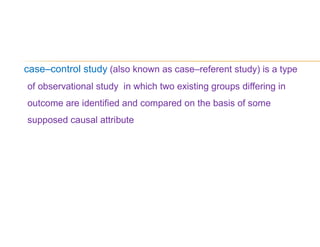 case–control study (also known as case–referent study) is a type
of observational study in which two existing groups differing in
outcome are identified and compared on the basis of some
supposed causal attribute
 