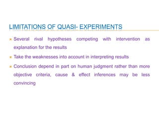LIMITATIONS OF QUASI- EXPERIMENTS
 Several rival hypotheses competing with intervention as
explanation for the results
 Take the weaknesses into account in interpreting results
 Conclusion depend in part on human judgment rather than more
objective criteria, cause & effect inferences may be less
convincing
 