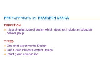 PRE EXPERIMENTAL RESEARCH DESIGN
DEFINITION
 It is a simplest type of design which does not include an adequate
control group.
TYPES
 One-shot experimental Design
 One Group Pretest-Posttest Design
 Intact group comparison
 