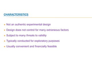 CHARACTERISTICS
 Not an authentic experimental design
 Design does not control for many extraneous factors
 Subject to many threats to validity
 Typically conducted for exploratory purposes
 Usually convenient and financially feasible
 