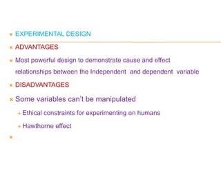  EXPERIMENTAL DESIGN
 ADVANTAGES
 Most powerful design to demonstrate cause and effect
relationships between the Independent and dependent variable
 DISADVANTAGES
 Some variables can’t be manipulated
 Ethical constraints for experimenting on humans
 Hawthorne effect

 
