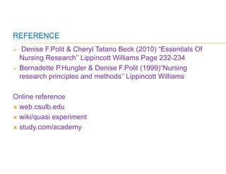 REFERENCE
 Denise F.Polit & Cheryl Tatano Beck (2010) “Essentials Of
Nursing Research’’ Lippincott Williams Page 232-234
 Bernadette P.Hungler & Denise F.Polit (1999)“Nursing
research principles and methods’’ Lippincott Williams
Online reference
 web.csulb.edu
 wiki/quasi experiment
 study.com/academy
 
