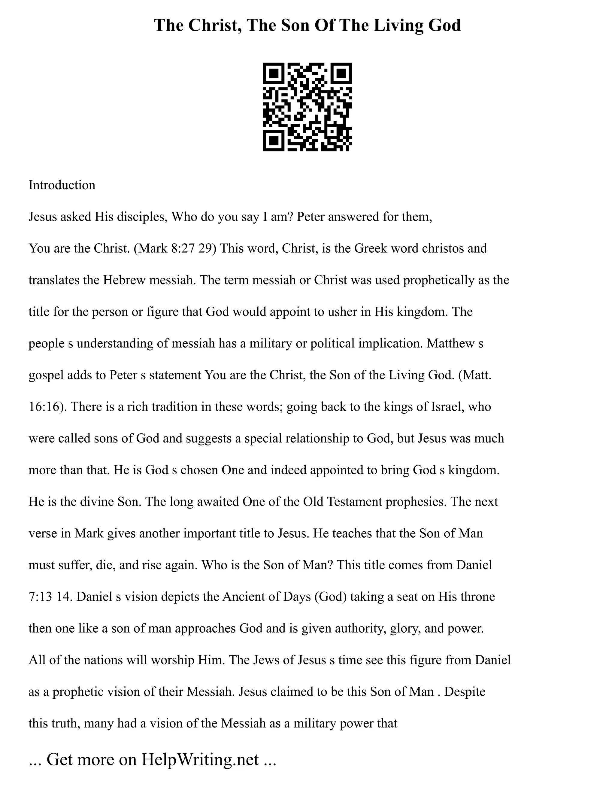 The Christ, The Son Of The Living God
Introduction
Jesus asked His disciples, Who do you say I am? Peter answered for them,
You are the Christ. (Mark 8:27 29) This word, Christ, is the Greek word christos and
translates the Hebrew messiah. The term messiah or Christ was used prophetically as the
title for the person or figure that God would appoint to usher in His kingdom. The
people s understanding of messiah has a military or political implication. Matthew s
gospel adds to Peter s statement You are the Christ, the Son of the Living God. (Matt.
16:16). There is a rich tradition in these words; going back to the kings of Israel, who
were called sons of God and suggests a special relationship to God, but Jesus was much
more than that. He is God s chosen One and indeed appointed to bring God s kingdom.
He is the divine Son. The long awaited One of the Old Testament prophesies. The next
verse in Mark gives another important title to Jesus. He teaches that the Son of Man
must suffer, die, and rise again. Who is the Son of Man? This title comes from Daniel
7:13 14. Daniel s vision depicts the Ancient of Days (God) taking a seat on His throne
then one like a son of man approaches God and is given authority, glory, and power.
All of the nations will worship Him. The Jews of Jesus s time see this figure from Daniel
as a prophetic vision of their Messiah. Jesus claimed to be this Son of Man . Despite
this truth, many had a vision of the Messiah as a military power that
... Get more on HelpWriting.net ...
 
