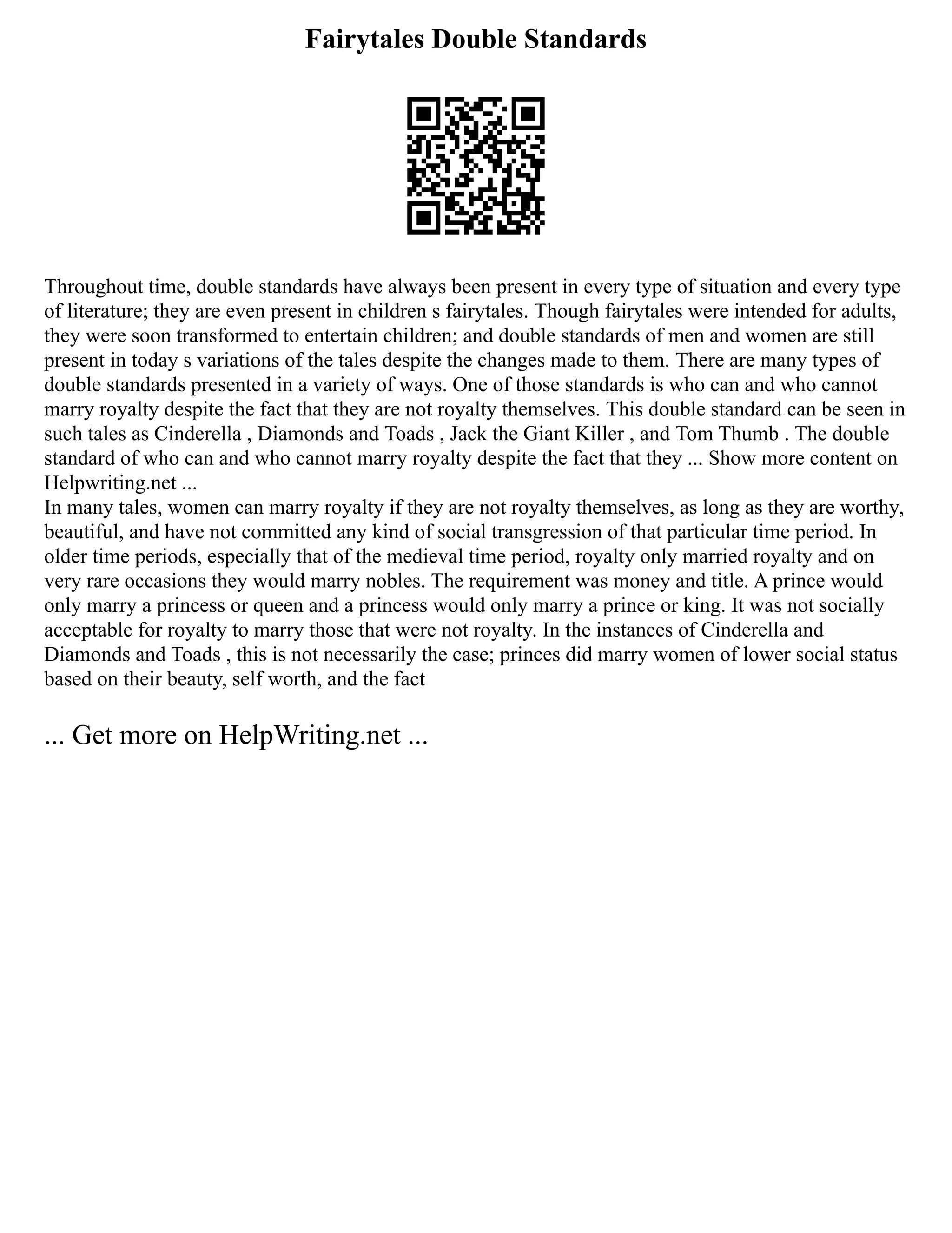 Fairytales Double Standards
Throughout time, double standards have always been present in every type of situation and every type
of literature; they are even present in children s fairytales. Though fairytales were intended for adults,
they were soon transformed to entertain children; and double standards of men and women are still
present in today s variations of the tales despite the changes made to them. There are many types of
double standards presented in a variety of ways. One of those standards is who can and who cannot
marry royalty despite the fact that they are not royalty themselves. This double standard can be seen in
such tales as Cinderella , Diamonds and Toads , Jack the Giant Killer , and Tom Thumb . The double
standard of who can and who cannot marry royalty despite the fact that they ... Show more content on
Helpwriting.net ...
In many tales, women can marry royalty if they are not royalty themselves, as long as they are worthy,
beautiful, and have not committed any kind of social transgression of that particular time period. In
older time periods, especially that of the medieval time period, royalty only married royalty and on
very rare occasions they would marry nobles. The requirement was money and title. A prince would
only marry a princess or queen and a princess would only marry a prince or king. It was not socially
acceptable for royalty to marry those that were not royalty. In the instances of Cinderella and
Diamonds and Toads , this is not necessarily the case; princes did marry women of lower social status
based on their beauty, self worth, and the fact
... Get more on HelpWriting.net ...
 