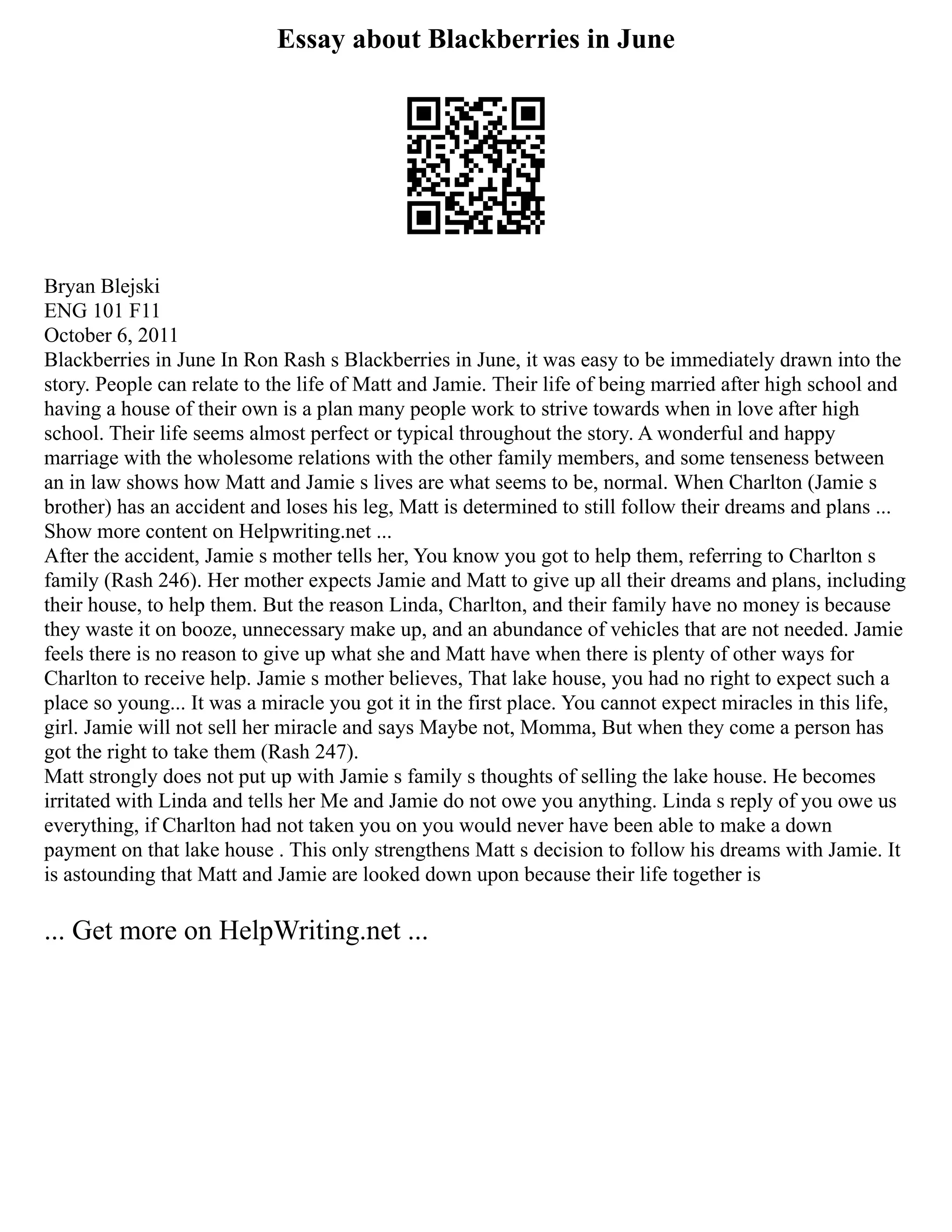 Essay about Blackberries in June
Bryan Blejski
ENG 101 F11
October 6, 2011
Blackberries in June In Ron Rash s Blackberries in June, it was easy to be immediately drawn into the
story. People can relate to the life of Matt and Jamie. Their life of being married after high school and
having a house of their own is a plan many people work to strive towards when in love after high
school. Their life seems almost perfect or typical throughout the story. A wonderful and happy
marriage with the wholesome relations with the other family members, and some tenseness between
an in law shows how Matt and Jamie s lives are what seems to be, normal. When Charlton (Jamie s
brother) has an accident and loses his leg, Matt is determined to still follow their dreams and plans ...
Show more content on Helpwriting.net ...
After the accident, Jamie s mother tells her, You know you got to help them, referring to Charlton s
family (Rash 246). Her mother expects Jamie and Matt to give up all their dreams and plans, including
their house, to help them. But the reason Linda, Charlton, and their family have no money is because
they waste it on booze, unnecessary make up, and an abundance of vehicles that are not needed. Jamie
feels there is no reason to give up what she and Matt have when there is plenty of other ways for
Charlton to receive help. Jamie s mother believes, That lake house, you had no right to expect such a
place so young... It was a miracle you got it in the first place. You cannot expect miracles in this life,
girl. Jamie will not sell her miracle and says Maybe not, Momma, But when they come a person has
got the right to take them (Rash 247).
Matt strongly does not put up with Jamie s family s thoughts of selling the lake house. He becomes
irritated with Linda and tells her Me and Jamie do not owe you anything. Linda s reply of you owe us
everything, if Charlton had not taken you on you would never have been able to make a down
payment on that lake house . This only strengthens Matt s decision to follow his dreams with Jamie. It
is astounding that Matt and Jamie are looked down upon because their life together is
... Get more on HelpWriting.net ...
 