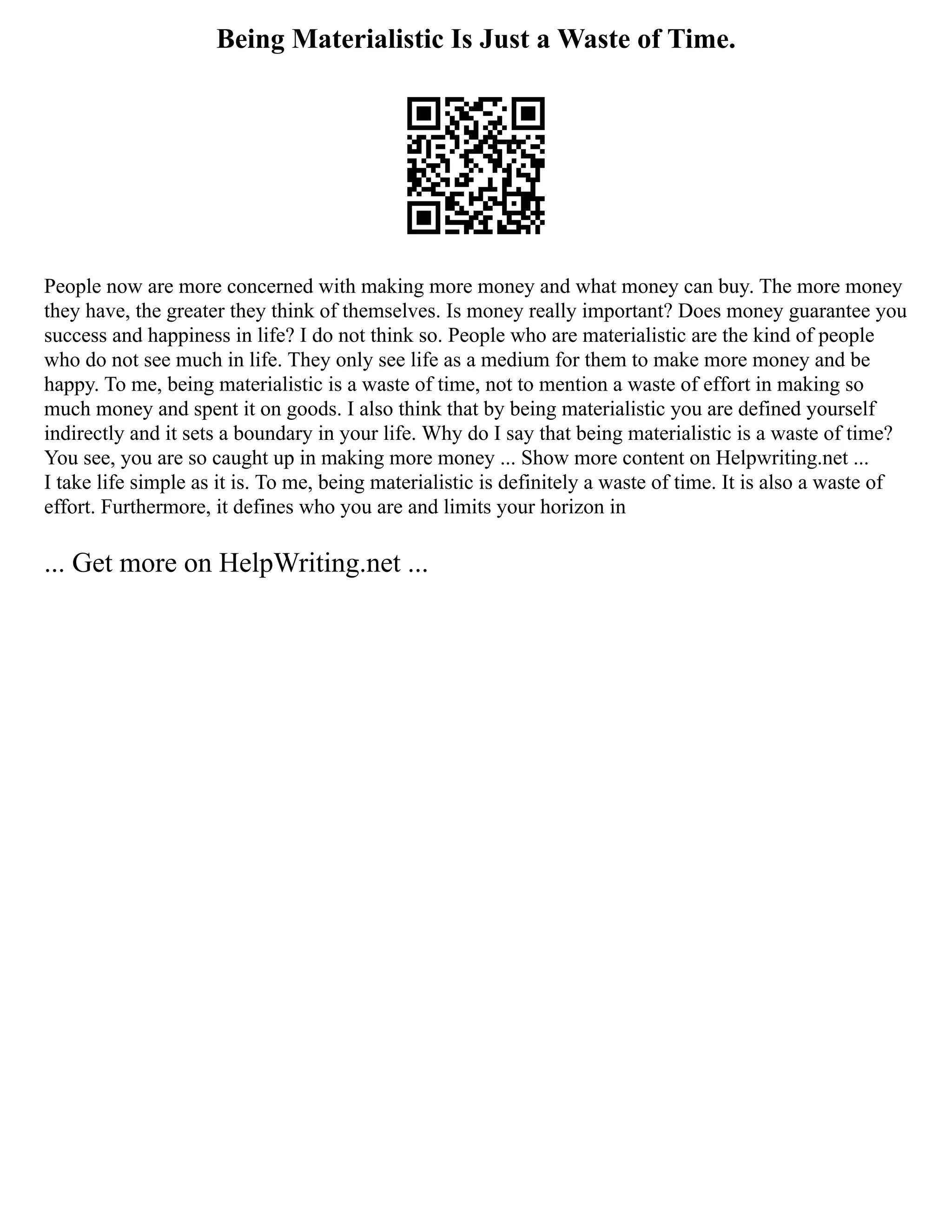 Being Materialistic Is Just a Waste of Time.
People now are more concerned with making more money and what money can buy. The more money
they have, the greater they think of themselves. Is money really important? Does money guarantee you
success and happiness in life? I do not think so. People who are materialistic are the kind of people
who do not see much in life. They only see life as a medium for them to make more money and be
happy. To me, being materialistic is a waste of time, not to mention a waste of effort in making so
much money and spent it on goods. I also think that by being materialistic you are defined yourself
indirectly and it sets a boundary in your life. Why do I say that being materialistic is a waste of time?
You see, you are so caught up in making more money ... Show more content on Helpwriting.net ...
I take life simple as it is. To me, being materialistic is definitely a waste of time. It is also a waste of
effort. Furthermore, it defines who you are and limits your horizon in
... Get more on HelpWriting.net ...
 