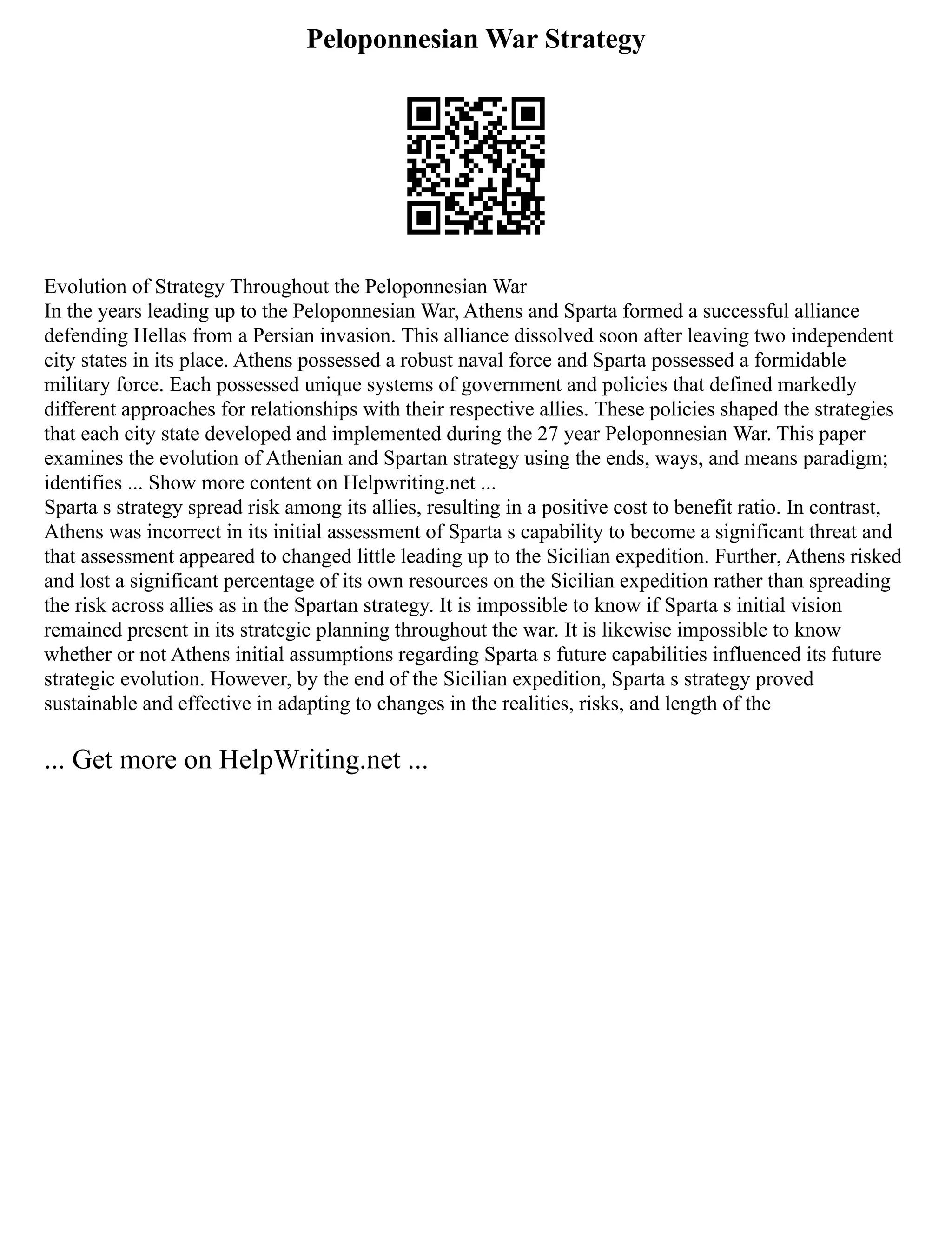 Peloponnesian War Strategy
Evolution of Strategy Throughout the Peloponnesian War
In the years leading up to the Peloponnesian War, Athens and Sparta formed a successful alliance
defending Hellas from a Persian invasion. This alliance dissolved soon after leaving two independent
city states in its place. Athens possessed a robust naval force and Sparta possessed a formidable
military force. Each possessed unique systems of government and policies that defined markedly
different approaches for relationships with their respective allies. These policies shaped the strategies
that each city state developed and implemented during the 27 year Peloponnesian War. This paper
examines the evolution of Athenian and Spartan strategy using the ends, ways, and means paradigm;
identifies ... Show more content on Helpwriting.net ...
Sparta s strategy spread risk among its allies, resulting in a positive cost to benefit ratio. In contrast,
Athens was incorrect in its initial assessment of Sparta s capability to become a significant threat and
that assessment appeared to changed little leading up to the Sicilian expedition. Further, Athens risked
and lost a significant percentage of its own resources on the Sicilian expedition rather than spreading
the risk across allies as in the Spartan strategy. It is impossible to know if Sparta s initial vision
remained present in its strategic planning throughout the war. It is likewise impossible to know
whether or not Athens initial assumptions regarding Sparta s future capabilities influenced its future
strategic evolution. However, by the end of the Sicilian expedition, Sparta s strategy proved
sustainable and effective in adapting to changes in the realities, risks, and length of the
... Get more on HelpWriting.net ...
 