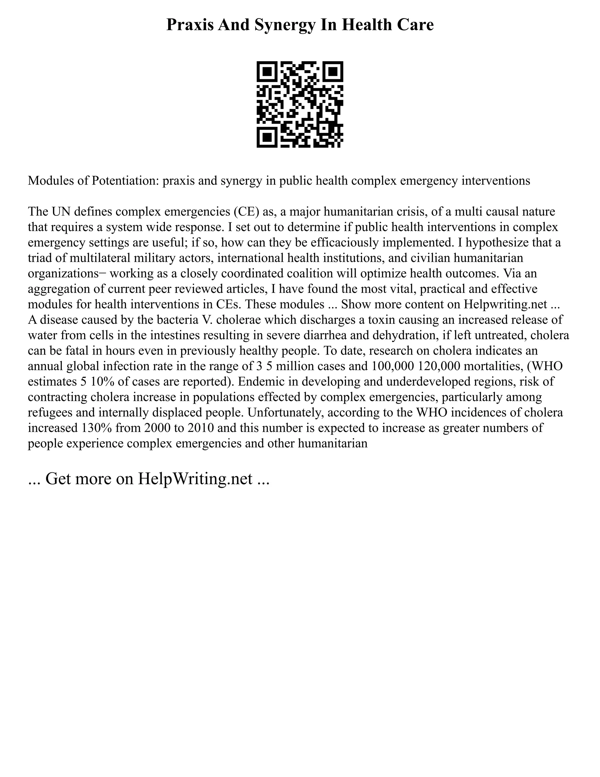 Praxis And Synergy In Health Care
Modules of Potentiation: praxis and synergy in public health complex emergency interventions
The UN defines complex emergencies (CE) as, a major humanitarian crisis, of a multi causal nature
that requires a system wide response. I set out to determine if public health interventions in complex
emergency settings are useful; if so, how can they be efficaciously implemented. I hypothesize that a
triad of multilateral military actors, international health institutions, and civilian humanitarian
organizations− working as a closely coordinated coalition will optimize health outcomes. Via an
aggregation of current peer reviewed articles, I have found the most vital, practical and effective
modules for health interventions in CEs. These modules ... Show more content on Helpwriting.net ...
A disease caused by the bacteria V. cholerae which discharges a toxin causing an increased release of
water from cells in the intestines resulting in severe diarrhea and dehydration, if left untreated, cholera
can be fatal in hours even in previously healthy people. To date, research on cholera indicates an
annual global infection rate in the range of 3 5 million cases and 100,000 120,000 mortalities, (WHO
estimates 5 10% of cases are reported). Endemic in developing and underdeveloped regions, risk of
contracting cholera increase in populations effected by complex emergencies, particularly among
refugees and internally displaced people. Unfortunately, according to the WHO incidences of cholera
increased 130% from 2000 to 2010 and this number is expected to increase as greater numbers of
people experience complex emergencies and other humanitarian
... Get more on HelpWriting.net ...
 