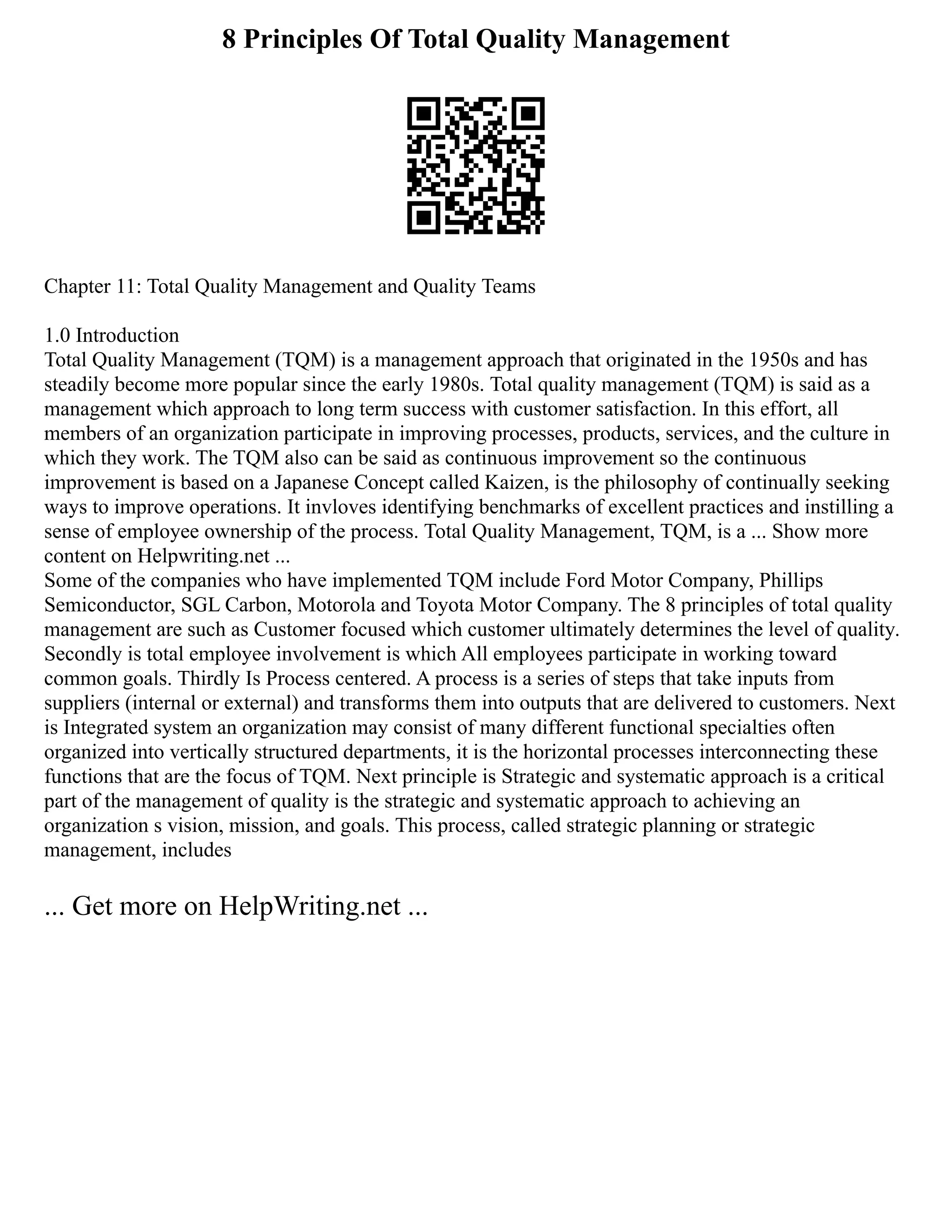 8 Principles Of Total Quality Management
Chapter 11: Total Quality Management and Quality Teams
1.0 Introduction
Total Quality Management (TQM) is a management approach that originated in the 1950s and has
steadily become more popular since the early 1980s. Total quality management (TQM) is said as a
management which approach to long term success with customer satisfaction. In this effort, all
members of an organization participate in improving processes, products, services, and the culture in
which they work. The TQM also can be said as continuous improvement so the continuous
improvement is based on a Japanese Concept called Kaizen, is the philosophy of continually seeking
ways to improve operations. It invloves identifying benchmarks of excellent practices and instilling a
sense of employee ownership of the process. Total Quality Management, TQM, is a ... Show more
content on Helpwriting.net ...
Some of the companies who have implemented TQM include Ford Motor Company, Phillips
Semiconductor, SGL Carbon, Motorola and Toyota Motor Company. The 8 principles of total quality
management are such as Customer focused which customer ultimately determines the level of quality.
Secondly is total employee involvement is which All employees participate in working toward
common goals. Thirdly Is Process centered. A process is a series of steps that take inputs from
suppliers (internal or external) and transforms them into outputs that are delivered to customers. Next
is Integrated system an organization may consist of many different functional specialties often
organized into vertically structured departments, it is the horizontal processes interconnecting these
functions that are the focus of TQM. Next principle is Strategic and systematic approach is a critical
part of the management of quality is the strategic and systematic approach to achieving an
organization s vision, mission, and goals. This process, called strategic planning or strategic
management, includes
... Get more on HelpWriting.net ...
 