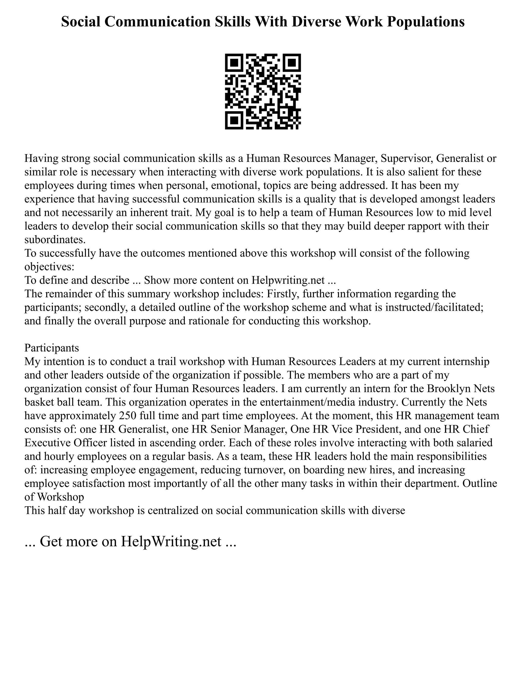Social Communication Skills With Diverse Work Populations
Having strong social communication skills as a Human Resources Manager, Supervisor, Generalist or
similar role is necessary when interacting with diverse work populations. It is also salient for these
employees during times when personal, emotional, topics are being addressed. It has been my
experience that having successful communication skills is a quality that is developed amongst leaders
and not necessarily an inherent trait. My goal is to help a team of Human Resources low to mid level
leaders to develop their social communication skills so that they may build deeper rapport with their
subordinates.
To successfully have the outcomes mentioned above this workshop will consist of the following
objectives:
To define and describe ... Show more content on Helpwriting.net ...
The remainder of this summary workshop includes: Firstly, further information regarding the
participants; secondly, a detailed outline of the workshop scheme and what is instructed/facilitated;
and finally the overall purpose and rationale for conducting this workshop.
Participants
My intention is to conduct a trail workshop with Human Resources Leaders at my current internship
and other leaders outside of the organization if possible. The members who are a part of my
organization consist of four Human Resources leaders. I am currently an intern for the Brooklyn Nets
basket ball team. This organization operates in the entertainment/media industry. Currently the Nets
have approximately 250 full time and part time employees. At the moment, this HR management team
consists of: one HR Generalist, one HR Senior Manager, One HR Vice President, and one HR Chief
Executive Officer listed in ascending order. Each of these roles involve interacting with both salaried
and hourly employees on a regular basis. As a team, these HR leaders hold the main responsibilities
of: increasing employee engagement, reducing turnover, on boarding new hires, and increasing
employee satisfaction most importantly of all the other many tasks in within their department. Outline
of Workshop
This half day workshop is centralized on social communication skills with diverse
... Get more on HelpWriting.net ...
 