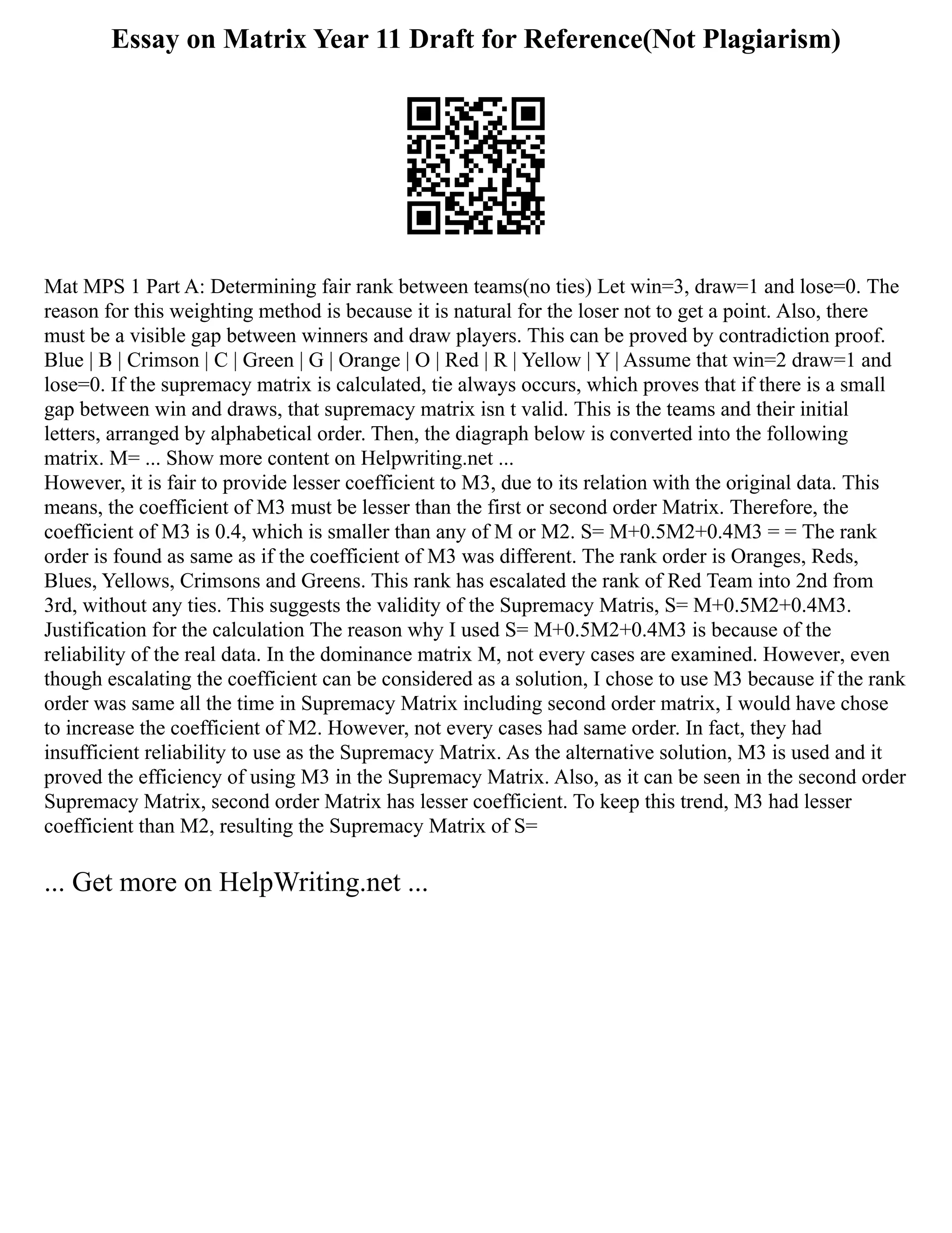 Essay on Matrix Year 11 Draft for Reference(Not Plagiarism)
Mat MPS 1 Part A: Determining fair rank between teams(no ties) Let win=3, draw=1 and lose=0. The
reason for this weighting method is because it is natural for the loser not to get a point. Also, there
must be a visible gap between winners and draw players. This can be proved by contradiction proof.
Blue | B | Crimson | C | Green | G | Orange | O | Red | R | Yellow | Y | Assume that win=2 draw=1 and
lose=0. If the supremacy matrix is calculated, tie always occurs, which proves that if there is a small
gap between win and draws, that supremacy matrix isn t valid. This is the teams and their initial
letters, arranged by alphabetical order. Then, the diagraph below is converted into the following
matrix. M= ... Show more content on Helpwriting.net ...
However, it is fair to provide lesser coefficient to M3, due to its relation with the original data. This
means, the coefficient of M3 must be lesser than the first or second order Matrix. Therefore, the
coefficient of M3 is 0.4, which is smaller than any of M or M2. S= M+0.5M2+0.4M3 = = The rank
order is found as same as if the coefficient of M3 was different. The rank order is Oranges, Reds,
Blues, Yellows, Crimsons and Greens. This rank has escalated the rank of Red Team into 2nd from
3rd, without any ties. This suggests the validity of the Supremacy Matris, S= M+0.5M2+0.4M3.
Justification for the calculation The reason why I used S= M+0.5M2+0.4M3 is because of the
reliability of the real data. In the dominance matrix M, not every cases are examined. However, even
though escalating the coefficient can be considered as a solution, I chose to use M3 because if the rank
order was same all the time in Supremacy Matrix including second order matrix, I would have chose
to increase the coefficient of M2. However, not every cases had same order. In fact, they had
insufficient reliability to use as the Supremacy Matrix. As the alternative solution, M3 is used and it
proved the efficiency of using M3 in the Supremacy Matrix. Also, as it can be seen in the second order
Supremacy Matrix, second order Matrix has lesser coefficient. To keep this trend, M3 had lesser
coefficient than M2, resulting the Supremacy Matrix of S=
... Get more on HelpWriting.net ...
 