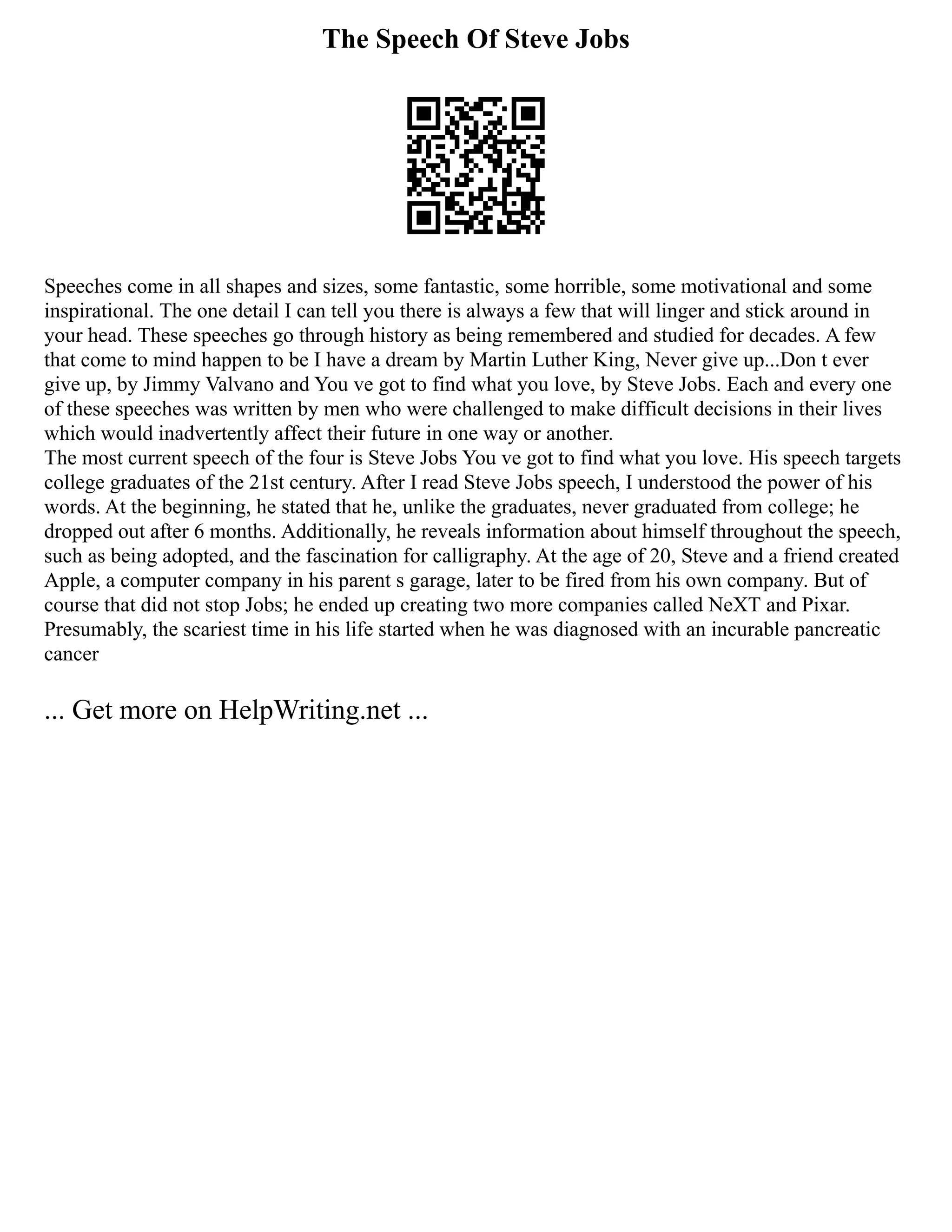 The Speech Of Steve Jobs
Speeches come in all shapes and sizes, some fantastic, some horrible, some motivational and some
inspirational. The one detail I can tell you there is always a few that will linger and stick around in
your head. These speeches go through history as being remembered and studied for decades. A few
that come to mind happen to be I have a dream by Martin Luther King, Never give up...Don t ever
give up, by Jimmy Valvano and You ve got to find what you love, by Steve Jobs. Each and every one
of these speeches was written by men who were challenged to make difficult decisions in their lives
which would inadvertently affect their future in one way or another.
The most current speech of the four is Steve Jobs You ve got to find what you love. His speech targets
college graduates of the 21st century. After I read Steve Jobs speech, I understood the power of his
words. At the beginning, he stated that he, unlike the graduates, never graduated from college; he
dropped out after 6 months. Additionally, he reveals information about himself throughout the speech,
such as being adopted, and the fascination for calligraphy. At the age of 20, Steve and a friend created
Apple, a computer company in his parent s garage, later to be fired from his own company. But of
course that did not stop Jobs; he ended up creating two more companies called NeXT and Pixar.
Presumably, the scariest time in his life started when he was diagnosed with an incurable pancreatic
cancer
... Get more on HelpWriting.net ...
 