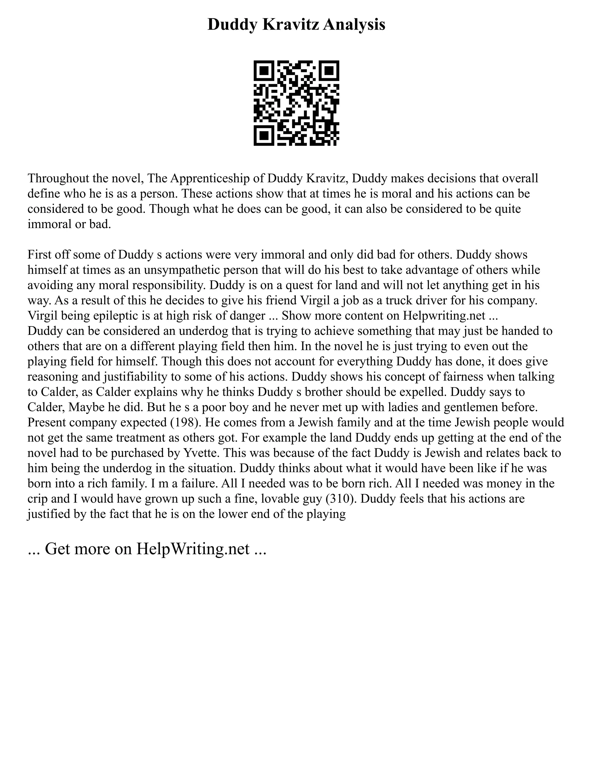 Duddy Kravitz Analysis
Throughout the novel, The Apprenticeship of Duddy Kravitz, Duddy makes decisions that overall
define who he is as a person. These actions show that at times he is moral and his actions can be
considered to be good. Though what he does can be good, it can also be considered to be quite
immoral or bad.
First off some of Duddy s actions were very immoral and only did bad for others. Duddy shows
himself at times as an unsympathetic person that will do his best to take advantage of others while
avoiding any moral responsibility. Duddy is on a quest for land and will not let anything get in his
way. As a result of this he decides to give his friend Virgil a job as a truck driver for his company.
Virgil being epileptic is at high risk of danger ... Show more content on Helpwriting.net ...
Duddy can be considered an underdog that is trying to achieve something that may just be handed to
others that are on a different playing field then him. In the novel he is just trying to even out the
playing field for himself. Though this does not account for everything Duddy has done, it does give
reasoning and justifiability to some of his actions. Duddy shows his concept of fairness when talking
to Calder, as Calder explains why he thinks Duddy s brother should be expelled. Duddy says to
Calder, Maybe he did. But he s a poor boy and he never met up with ladies and gentlemen before.
Present company expected (198). He comes from a Jewish family and at the time Jewish people would
not get the same treatment as others got. For example the land Duddy ends up getting at the end of the
novel had to be purchased by Yvette. This was because of the fact Duddy is Jewish and relates back to
him being the underdog in the situation. Duddy thinks about what it would have been like if he was
born into a rich family. I m a failure. All I needed was to be born rich. All I needed was money in the
crip and I would have grown up such a fine, lovable guy (310). Duddy feels that his actions are
justified by the fact that he is on the lower end of the playing
... Get more on HelpWriting.net ...
 