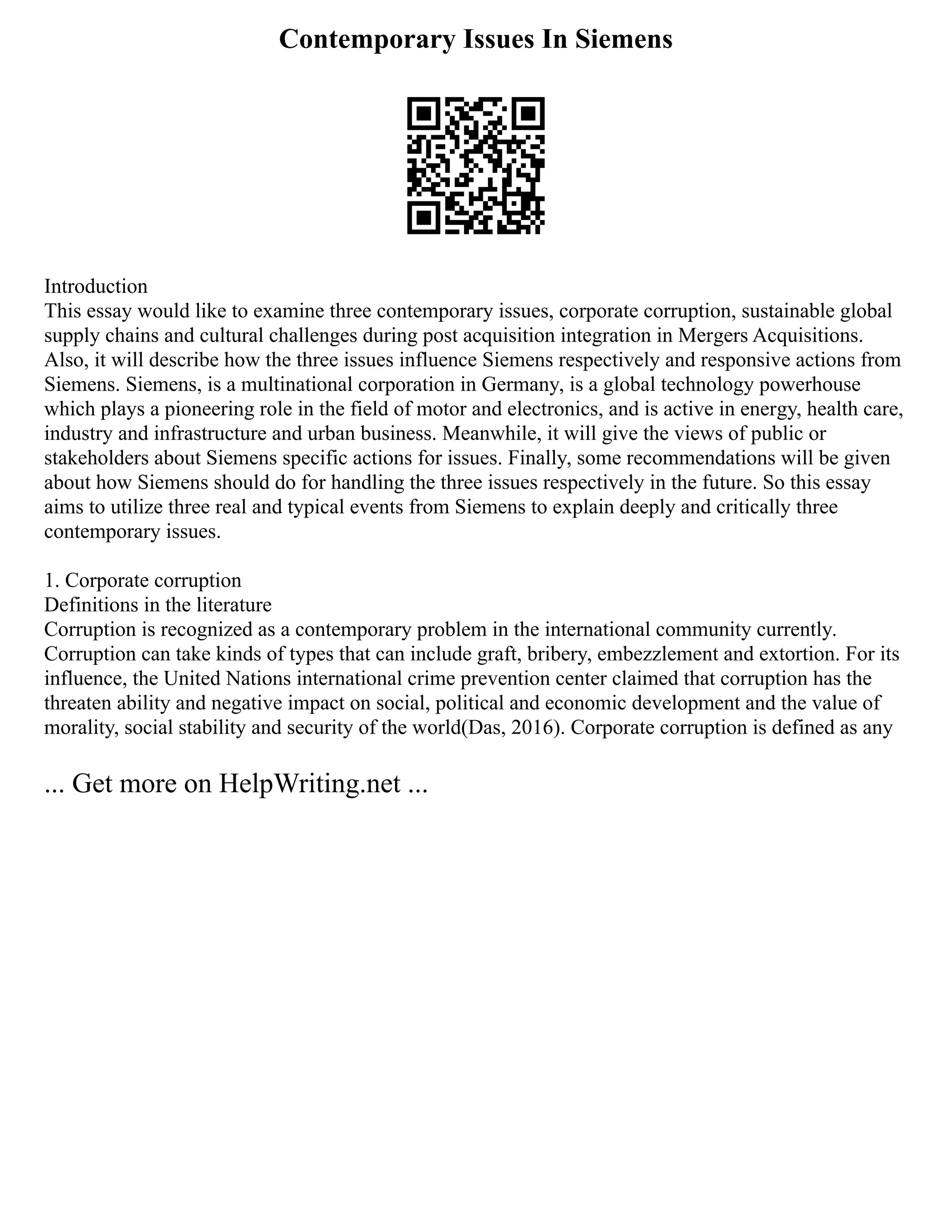Contemporary Issues In Siemens
Introduction
This essay would like to examine three contemporary issues, corporate corruption, sustainable global
supply chains and cultural challenges during post acquisition integration in Mergers Acquisitions.
Also, it will describe how the three issues influence Siemens respectively and responsive actions from
Siemens. Siemens, is a multinational corporation in Germany, is a global technology powerhouse
which plays a pioneering role in the field of motor and electronics, and is active in energy, health care,
industry and infrastructure and urban business. Meanwhile, it will give the views of public or
stakeholders about Siemens specific actions for issues. Finally, some recommendations will be given
about how Siemens should do for handling the three issues respectively in the future. So this essay
aims to utilize three real and typical events from Siemens to explain deeply and critically three
contemporary issues.
1. Corporate corruption
Definitions in the literature
Corruption is recognized as a contemporary problem in the international community currently.
Corruption can take kinds of types that can include graft, bribery, embezzlement and extortion. For its
influence, the United Nations international crime prevention center claimed that corruption has the
threaten ability and negative impact on social, political and economic development and the value of
morality, social stability and security of the world(Das, 2016). Corporate corruption is defined as any
... Get more on HelpWriting.net ...
 