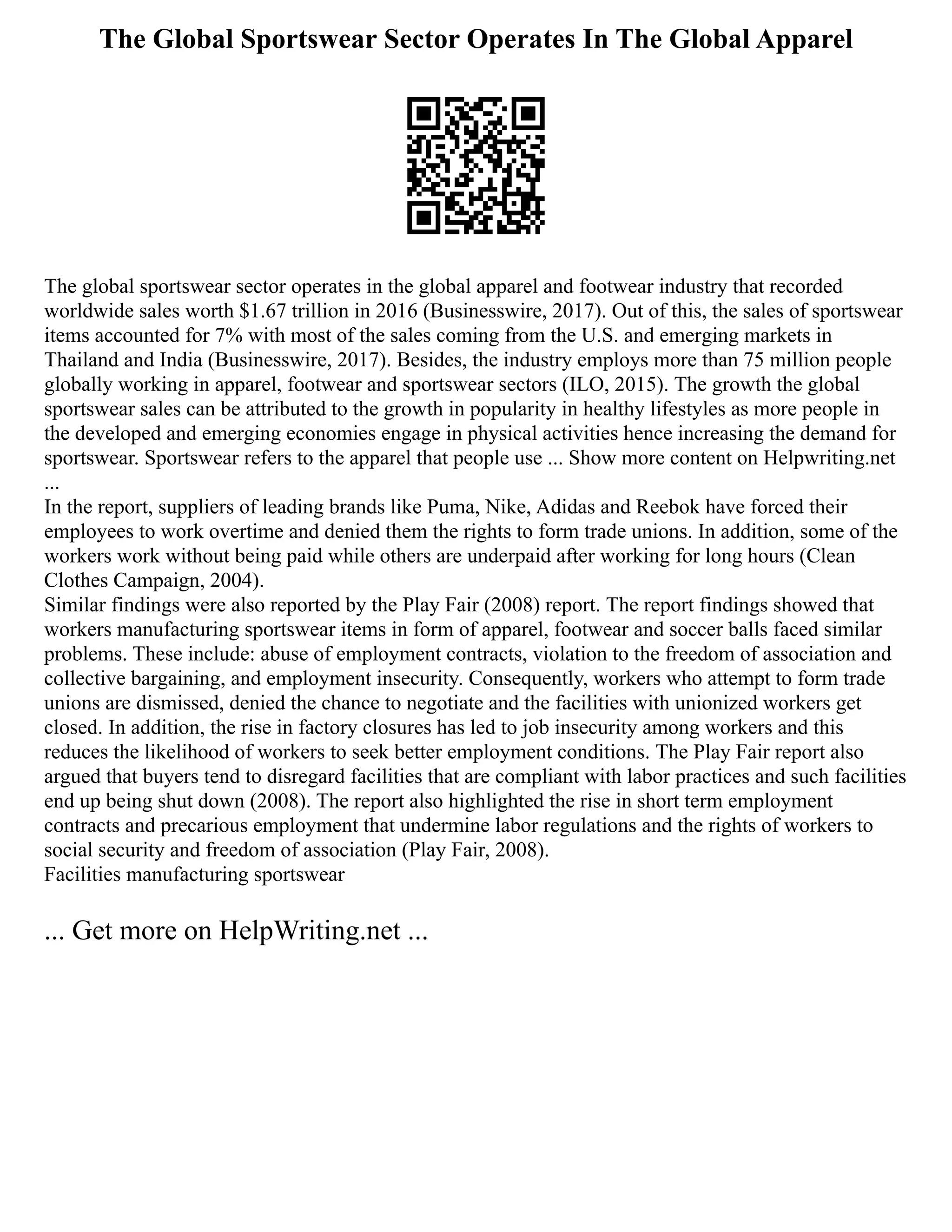 The Global Sportswear Sector Operates In The Global Apparel
The global sportswear sector operates in the global apparel and footwear industry that recorded
worldwide sales worth $1.67 trillion in 2016 (Businesswire, 2017). Out of this, the sales of sportswear
items accounted for 7% with most of the sales coming from the U.S. and emerging markets in
Thailand and India (Businesswire, 2017). Besides, the industry employs more than 75 million people
globally working in apparel, footwear and sportswear sectors (ILO, 2015). The growth the global
sportswear sales can be attributed to the growth in popularity in healthy lifestyles as more people in
the developed and emerging economies engage in physical activities hence increasing the demand for
sportswear. Sportswear refers to the apparel that people use ... Show more content on Helpwriting.net
...
In the report, suppliers of leading brands like Puma, Nike, Adidas and Reebok have forced their
employees to work overtime and denied them the rights to form trade unions. In addition, some of the
workers work without being paid while others are underpaid after working for long hours (Clean
Clothes Campaign, 2004).
Similar findings were also reported by the Play Fair (2008) report. The report findings showed that
workers manufacturing sportswear items in form of apparel, footwear and soccer balls faced similar
problems. These include: abuse of employment contracts, violation to the freedom of association and
collective bargaining, and employment insecurity. Consequently, workers who attempt to form trade
unions are dismissed, denied the chance to negotiate and the facilities with unionized workers get
closed. In addition, the rise in factory closures has led to job insecurity among workers and this
reduces the likelihood of workers to seek better employment conditions. The Play Fair report also
argued that buyers tend to disregard facilities that are compliant with labor practices and such facilities
end up being shut down (2008). The report also highlighted the rise in short term employment
contracts and precarious employment that undermine labor regulations and the rights of workers to
social security and freedom of association (Play Fair, 2008).
Facilities manufacturing sportswear
... Get more on HelpWriting.net ...
 