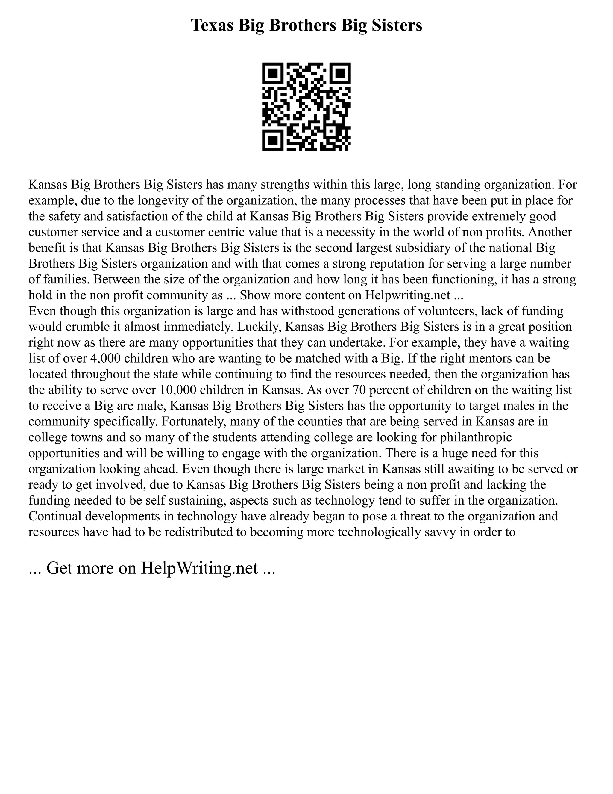 Texas Big Brothers Big Sisters
Kansas Big Brothers Big Sisters has many strengths within this large, long standing organization. For
example, due to the longevity of the organization, the many processes that have been put in place for
the safety and satisfaction of the child at Kansas Big Brothers Big Sisters provide extremely good
customer service and a customer centric value that is a necessity in the world of non profits. Another
benefit is that Kansas Big Brothers Big Sisters is the second largest subsidiary of the national Big
Brothers Big Sisters organization and with that comes a strong reputation for serving a large number
of families. Between the size of the organization and how long it has been functioning, it has a strong
hold in the non profit community as ... Show more content on Helpwriting.net ...
Even though this organization is large and has withstood generations of volunteers, lack of funding
would crumble it almost immediately. Luckily, Kansas Big Brothers Big Sisters is in a great position
right now as there are many opportunities that they can undertake. For example, they have a waiting
list of over 4,000 children who are wanting to be matched with a Big. If the right mentors can be
located throughout the state while continuing to find the resources needed, then the organization has
the ability to serve over 10,000 children in Kansas. As over 70 percent of children on the waiting list
to receive a Big are male, Kansas Big Brothers Big Sisters has the opportunity to target males in the
community specifically. Fortunately, many of the counties that are being served in Kansas are in
college towns and so many of the students attending college are looking for philanthropic
opportunities and will be willing to engage with the organization. There is a huge need for this
organization looking ahead. Even though there is large market in Kansas still awaiting to be served or
ready to get involved, due to Kansas Big Brothers Big Sisters being a non profit and lacking the
funding needed to be self sustaining, aspects such as technology tend to suffer in the organization.
Continual developments in technology have already began to pose a threat to the organization and
resources have had to be redistributed to becoming more technologically savvy in order to
... Get more on HelpWriting.net ...
 